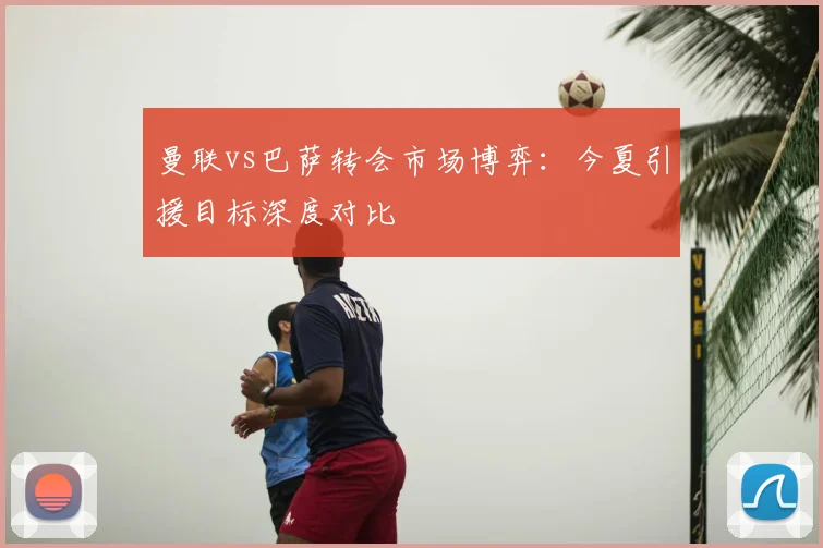 曼联vs巴萨转会市场博弈：今夏引援目标深度对比