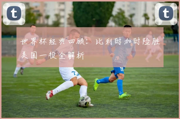 世界杯经典回顾:比利时加时险胜美国一役全解析