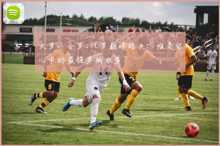 大罗、小罗、C罗巅峰对决：谁是你心中的最强罗纳尔多？
