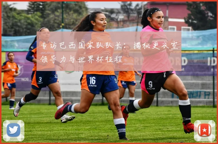 专访巴西国家队队长：揭秘更衣室领导力与世界杯征程