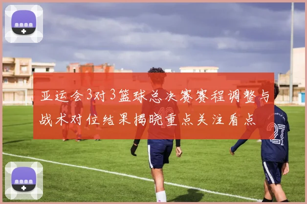 亚运会3对3篮球总决赛赛程调整与战术对位结果揭晓重点关注看点