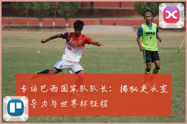 专访巴西国家队队长:揭秘更衣室领导力与世界杯征程