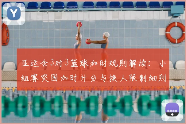 亚运会3对3篮球加时规则解读:小组赛突围加时计分与换人限制细则
