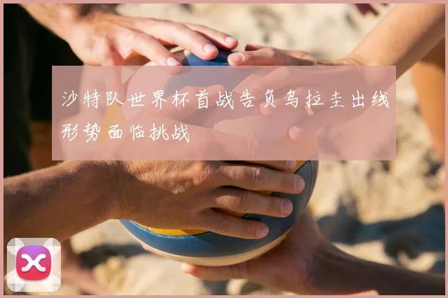 沙特队世界杯首战告负乌拉圭出线形势面临挑战