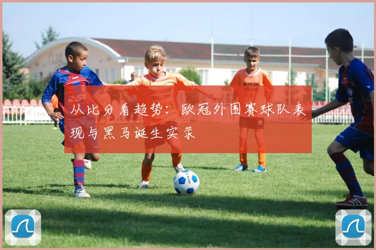 从比分看趋势:欧冠外围赛球队表现与黑马诞生实录
