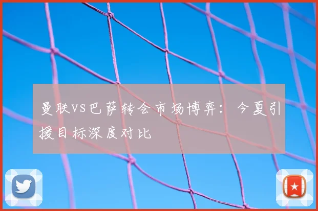 曼联vs巴萨转会市场博弈:今夏引援目标深度对比