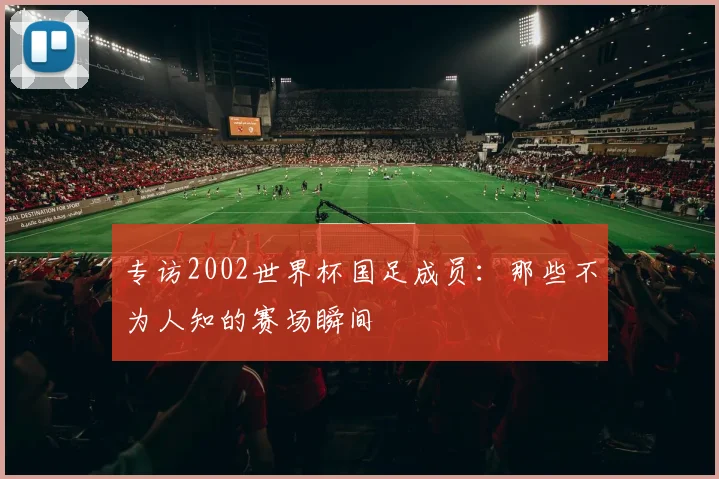 专访2002世界杯国足成员：那些不为人知的赛场瞬间