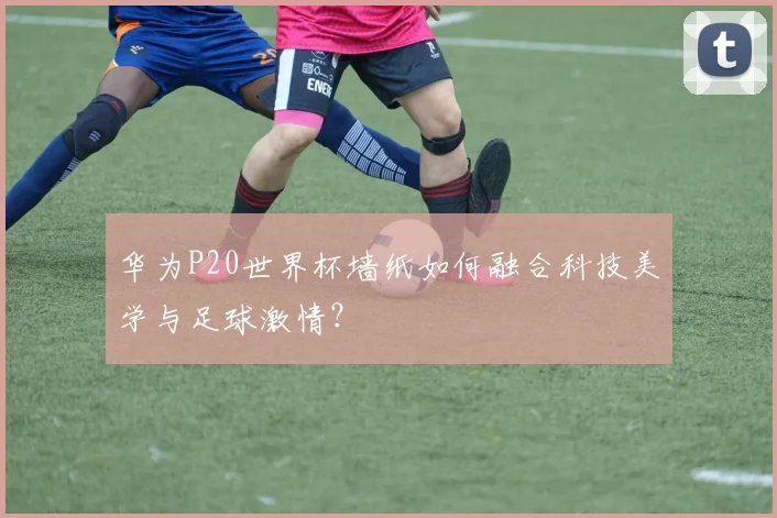 华为P20世界杯墙纸如何融合科技美学与足球激情?