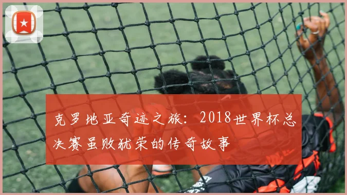 克罗地亚奇迹之旅：2018世界杯总决赛虽败犹荣的传奇故事
