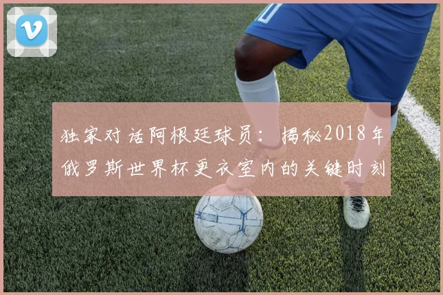 独家对话阿根廷球员：揭秘2018年俄罗斯世界杯更衣室内的关键时刻