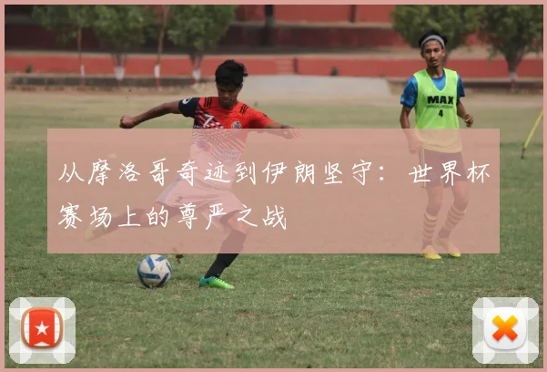 从摩洛哥奇迹到伊朗坚守:世界杯赛场上的尊严之战