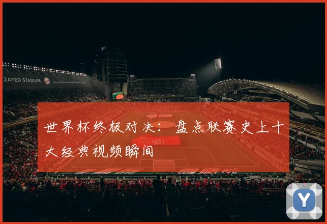 世界杯终极对决：盘点联赛史上十大经典视频瞬间