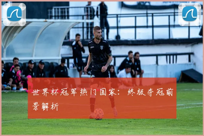 世界杯冠军热门国家：终极夺冠前景解析