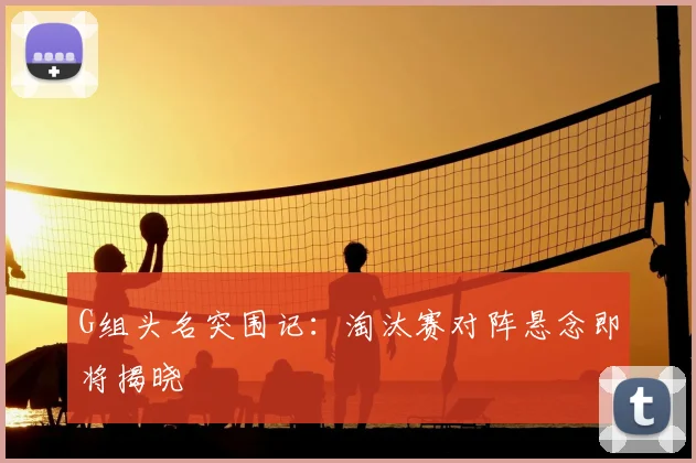 G组头名突围记：淘汰赛对阵悬念即将揭晓
