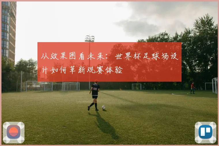 从效果图看未来：世界杯足球场设计如何革新观赛体验