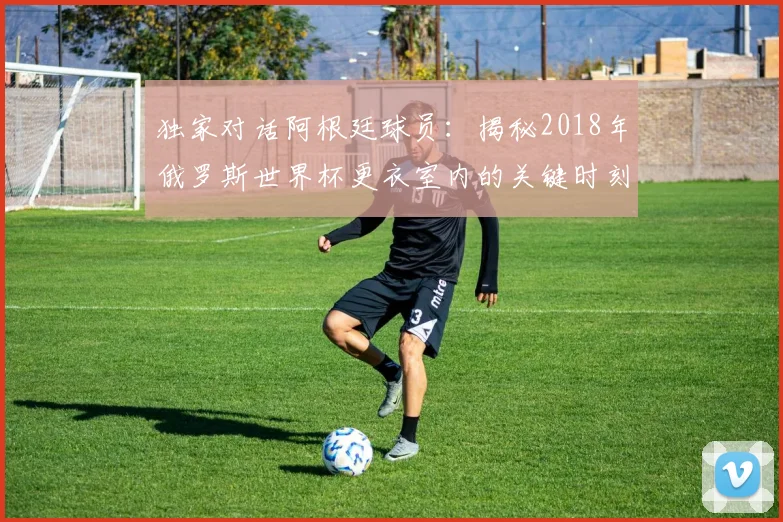 独家对话阿根廷球员:揭秘2018年俄罗斯世界杯更衣室内的关键时刻