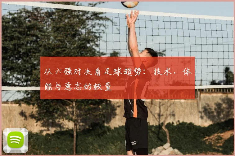 从六强对决看足球趋势：技术、体能与意志的较量
