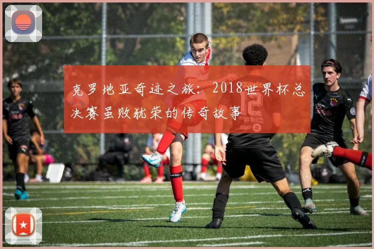 克罗地亚奇迹之旅：2018世界杯总决赛虽败犹荣的传奇故事