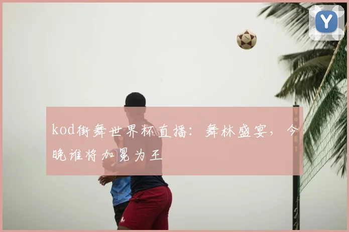 kod街舞世界杯直播:舞林盛宴,今晚谁将加冕为王