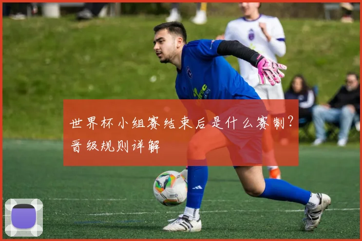 世界杯小组赛结束后是什么赛制？晋级规则详解