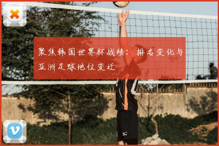 聚焦韩国世界杯战绩:排名变化与亚洲足球地位变迁