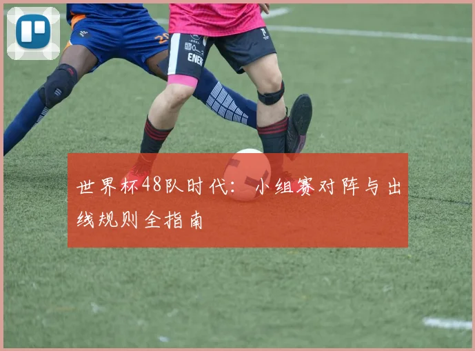 世界杯48队时代：小组赛对阵与出线规则全指南