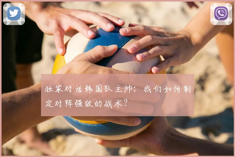 独家对话韩国队主帅:我们如何制定对阵强敌的战术?