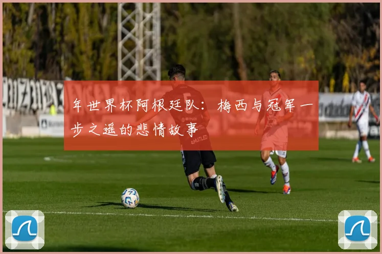 年世界杯阿根廷队：梅西与冠军一步之遥的悲情故事