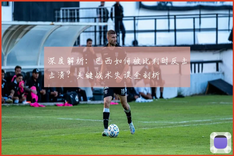 深度解析：巴西如何被比利时反击击溃？关键战术失误全剖析
