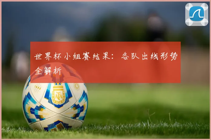 世界杯小组赛结果:各队出线形势全解析