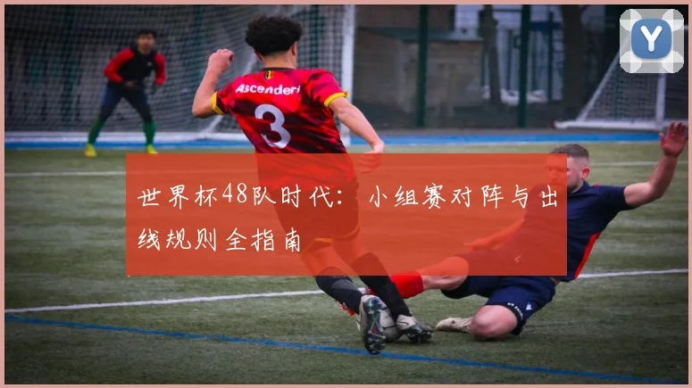 世界杯48队时代：小组赛对阵与出线规则全指南
