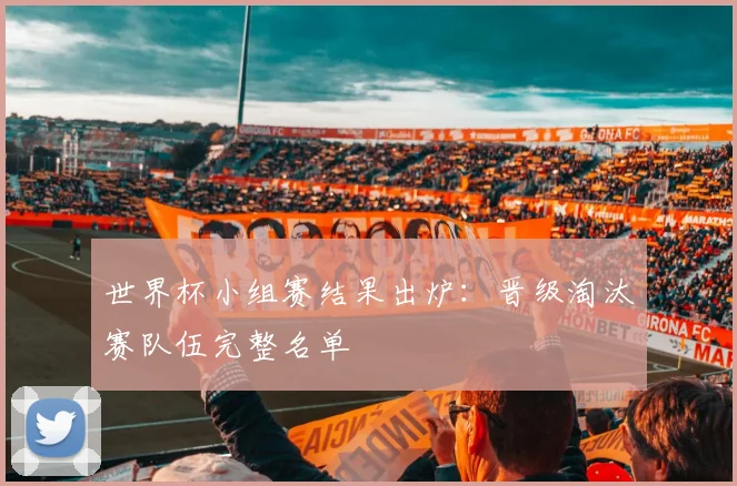 世界杯小组赛结果出炉:晋级淘汰赛队伍完整名单