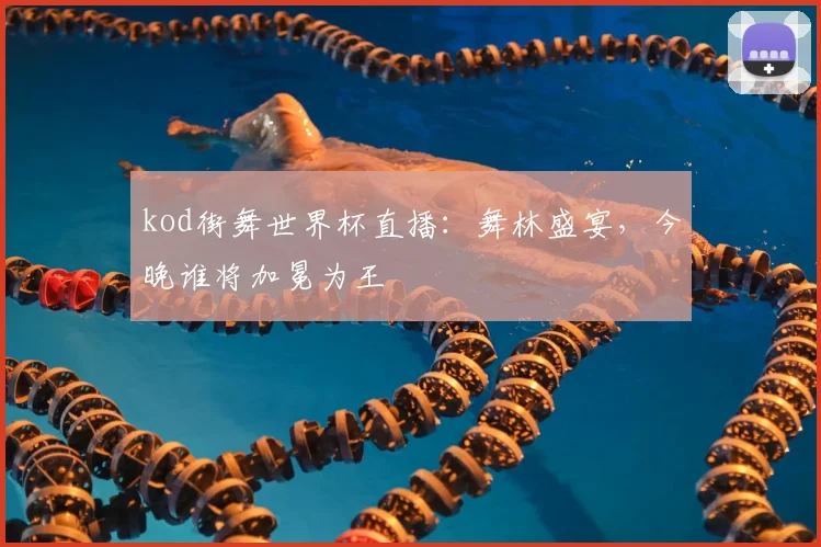 kod街舞世界杯直播：舞林盛宴，今晚谁将加冕为王