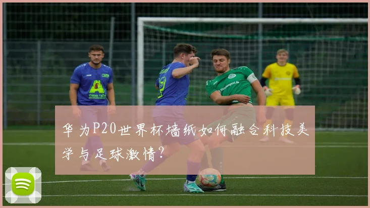 华为P20世界杯墙纸如何融合科技美学与足球激情？