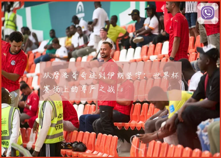 从摩洛哥奇迹到伊朗坚守:世界杯赛场上的尊严之战