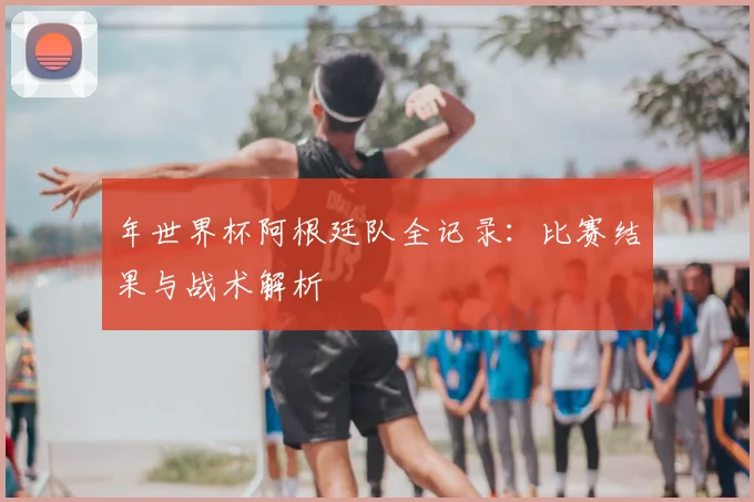 年世界杯阿根廷队全记录：比赛结果与战术解析