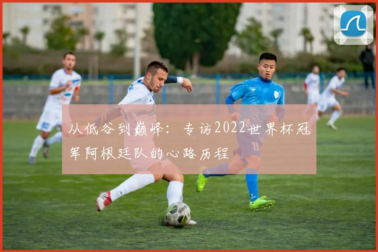 从低谷到巅峰：专访2022世界杯冠军阿根廷队的心路历程