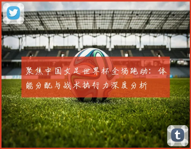 聚焦中国女足世界杯全场跑动：体能分配与战术执行力深度分析
