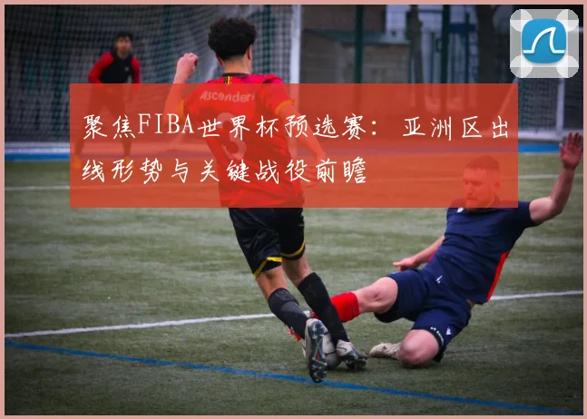 聚焦FIBA世界杯预选赛：亚洲区出线形势与关键战役前瞻
