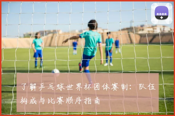了解乒乓球世界杯团体赛制：队伍构成与比赛顺序指南