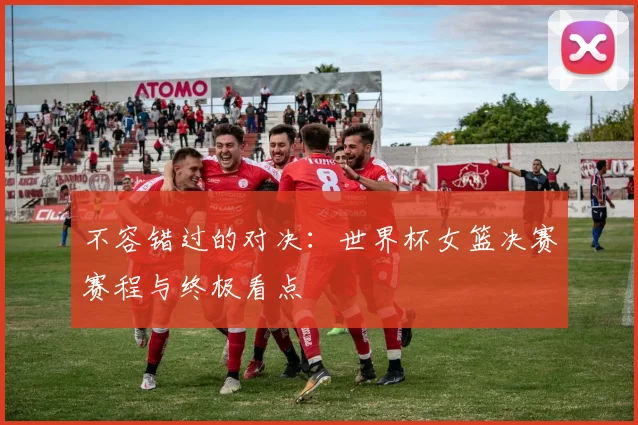 不容错过的对决：世界杯女篮决赛赛程与终极看点