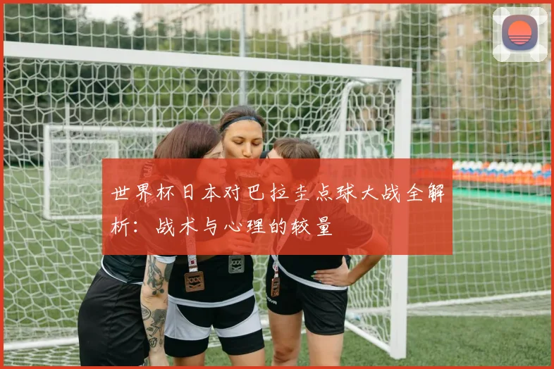 世界杯日本对巴拉圭点球大战全解析：战术与心理的较量