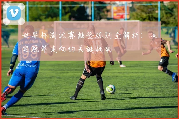 世界杯淘汰赛抽签规则全解析：决定冠军走向的关键机制